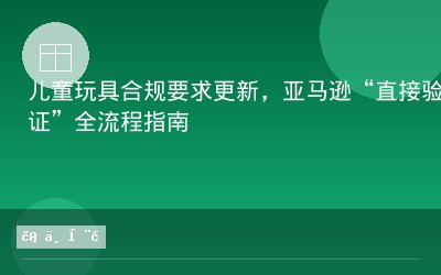 儿童玩具合规要求更新，亚马逊“直接验证”全流程指南